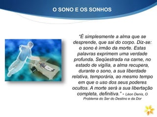 “É simplesmente a alma que se
desprende, que sai do corpo. Diz-se:
o sono é irmão da morte. Estas
palavras exprimem uma verdade
profunda. Seqüestrada na carne, no
estado de vigília, a alma recupera,
durante o sono, a sua liberdade
relativa, temporária, ao mesmo tempo
em que o uso dos seus poderes
ocultos. A morte será a sua libertação
completa, definitiva.” - Léon Denis, O
Problema do Ser do Destino e da Dor
O SONO E OS SONHOS
 