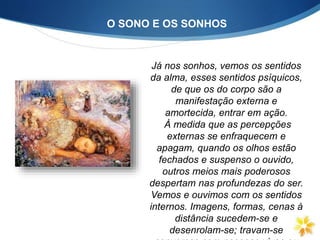 O SONO E OS SONHOS
Já nos sonhos, vemos os sentidos
da alma, esses sentidos psíquicos,
de que os do corpo são a
manifestação externa e
amortecida, entrar em ação.
À medida que as percepções
externas se enfraquecem e
apagam, quando os olhos estão
fechados e suspenso o ouvido,
outros meios mais poderosos
despertam nas profundezas do ser.
Vemos e ouvimos com os sentidos
internos. Imagens, formas, cenas à
distância sucedem-se e
desenrolam-se; travam-se
 