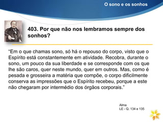 “Em o que chamas sono, só há o repouso do corpo, visto que o
Espírito está constantemente em atividade. Recobra, durante o
sono, um pouco da sua liberdade e se corresponde com os que
lhe são caros, quer neste mundo, quer em outros. Mas, como é
pesada e grosseira a matéria que compõe, o corpo dificilmente
conserva as impressões que o Espírito recebeu, porque a este
não chegaram por intermédio dos órgãos corporais.”
403. Por que não nos lembramos sempre dos
sonhos?
O sono e os sonhos
Alma
LE - Q. 134 e 135
 