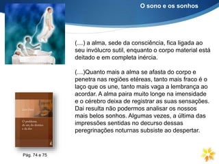 (…) a alma, sede da consciência, fica ligada ao
seu invólucro sutil, enquanto o corpo material está
deitado e em completa inércia.
(…)Quanto mais a alma se afasta do corpo e
penetra nas regiões etéreas, tanto mais fraco é o
laço que os une, tanto mais vaga a lembrança ao
acordar. A alma paira muito longe na imensidade
e o cérebro deixa de registrar as suas sensações.
Dai resulta não podermos analisar os nossos
mais belos sonhos. Algumas vezes, a última das
impressões sentidas no decurso dessas
peregrinações noturnas subsiste ao despertar.
O sono e os sonhos
Pág. 74 e 75
 