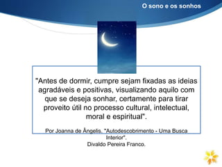 "Antes de dormir, cumpre sejam fixadas as ideias
agradáveis e positivas, visualizando aquilo com
que se deseja sonhar, certamente para tirar
proveito útil no processo cultural, intelectual,
moral e espiritual".
Por Joanna de Ângelis. "Autodescobrimento - Uma Busca
Interior".
Divaldo Pereira Franco.
O sono e os sonhos
 