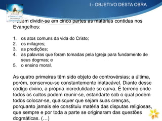 Podem dividir-se em cinco partes as matérias contidas nos
Evangelhos:
1. os atos comuns da vida do Cristo;
2. os milagres;
3. as predições;
4. as palavras que foram tomadas pela Igreja para fundamento de
seus dogmas; e
5. o ensino moral.
As quatro primeiras têm sido objeto de controvérsias; a última,
porém, conservou-se constantemente inatacável. Diante desse
código divino, a própria incredulidade se curva. É terreno onde
todos os cultos podem reunir-se, estandarte sob o qual podem
todos colocar-se, quaisquer que sejam suas crenças,
porquanto jamais ele constituiu matéria das disputas religiosas,
que sempre e por toda a parte se originaram das questões
dogmáticas. (…)
I - OBJETIVO DESTA OBRA
 