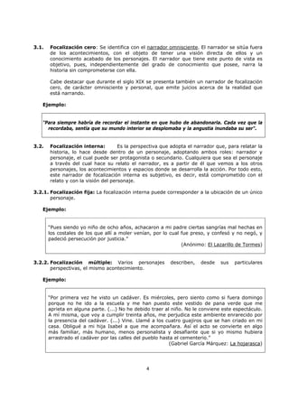 4
3.1. Focalización cero: Se identifica con el narrador omnisciente. El narrador se sitúa fuera
de los acontecimientos, con el objeto de tener una visión directa de ellos y un
conocimiento acabado de los personajes. El narrador que tiene este punto de vista es
objetivo, pues, independientemente del grado de conocimiento que posee, narra la
historia sin comprometerse con ella.
Cabe destacar que durante el siglo XIX se presenta también un narrador de focalización
cero, de carácter omnisciente y personal, que emite juicios acerca de la realidad que
está narrando.
Ejemplo:
"Para siempre habría de recordar el instante en que hubo de abandonarla. Cada vez que la
recordaba, sentía que su mundo interior se desplomaba y la angustia inundaba su ser".
3.2. Focalización interna: Es la perspectiva que adopta el narrador que, para relatar la
historia, lo hace desde dentro de un personaje, adoptando ambos roles: narrador y
personaje, el cual puede ser protagonista o secundario. Cualquiera que sea el personaje
a través del cual hace su relato el narrador, es a partir de él que vemos a los otros
personajes, los acontecimientos y espacios donde se desarrolla la acción. Por todo esto,
este narrador de focalización interna es subjetivo, es decir, está comprometido con el
relato y con la visión del personaje.
3.2.1. Focalización fija: La focalización interna puede corresponder a la ubicación de un único
personaje.
Ejemplo:
“Pues siendo yo niño de ocho años, achacaron a mi padre ciertas sangrías mal hechas en
los costales de los que allí a moler venían, por lo cual fue preso, y confesó y no negó, y
padeció persecución por justicia.”
(Anónimo: El Lazarillo de Tormes)
3.2.2. Focalización múltiple: Varios personajes describen, desde sus particulares
perspectivas, el mismo acontecimiento.
Ejemplo:
“Por primera vez he visto un cadáver. Es miércoles, pero siento como si fuera domingo
porque no he ido a la escuela y me han puesto este vestido de pana verde que me
aprieta en alguna parte. (...) No he debido traer al niño. No le conviene este espectáculo.
A mí misma, que voy a cumplir treinta años, me perjudica este ambiente enrarecido por
la presencia del cadáver. (...) Vine. Llamé a los cuatro guajiros que se han criado en mi
casa. Obligué a mi hija Isabel a que me acompañara. Así el acto se convierte en algo
más familiar, más humano, menos personalista y desafiante que si yo mismo hubiera
arrastrado el cadáver por las calles del pueblo hasta el cementerio.”
(Gabriel García Márquez: La hojarasca)
 
