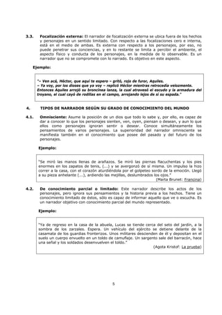 5
3.3. Focalización externa: El narrador de focalización externa se ubica fuera de los hechos
y personajes en un sentido limitado. Con respecto a las focalizaciones cero e interna,
está en el medio de ambas. Es externa con respecto a los personajes, por eso, no
puede penetrar sus conciencias, y en lo restante se limita a percibir el ambiente, el
aspecto físico y conducta de los personajes, en la medida de lo observable. Es un
narrador que no se compromete con lo narrado. Es objetivo en este aspecto.
Ejemplo:
"– Ven acá, Héctor, que aquí te espero – gritó, rojo de furor, Aquiles.
– Ya voy, por los dioses que ya voy – replicó Héctor mientras retrocedía velozmente.
Entonces Aquiles arrojó su broncínea lanza, la cual atravesó el escudo y la armadura del
troyano, el cual cayó de rodillas en el campo, arrojando lejos de sí su espada."
4. TIPOS DE NARRADOR SEGÚN SU GRADO DE CONOCIMIENTO DEL MUNDO
4.1. Omnisciente: Asume la posición de un dios que todo lo sabe y, por ello, es capaz de
dar a conocer lo que los personajes sienten, ven, oyen, piensan o desean, y aun lo que
ellos como personajes ignoran sentir o desear. Conoce simultáneamente los
pensamientos de varios personajes. La superioridad del narrador omnisciente se
manifiesta también en el conocimiento que posee del pasado y del futuro de los
personajes.
Ejemplo:
“Se miró las manos llenas de arañazos. Se miró las piernas flacuchentas y los pies
enormes en los zapatos de tenis, (...) y se avergonzó de sí misma. Un impulso la hizo
correr a la casa, con el corazón aturdiéndola por el golpeteo sordo de la emoción. Llegó
a su pieza anhelante (...), ardiendo las mejillas, deslumbrados los ojos.”
(Marta Brunet: Francina)
4.2. De conocimiento parcial o limitado: Este narrador describe los actos de los
personajes, pero ignora sus pensamientos y la historia previa a los hechos. Tiene un
conocimiento limitado de éstos, sólo es capaz de informar aquello que ve o escucha. Es
un narrador objetivo con conocimiento parcial del mundo representado.
Ejemplo:
“Ya de regreso en la casa de la abuela, Lucas se tiende cerca del seto del jardín, a la
sombra de los zarzales. Espera. Un vehículo del ejército se detiene delante de la
casamata de los guardias fronterizos. Unos militares descienden de él y depositan en el
suelo un cuerpo envuelto en un toldo de camuflaje. Un sargento sale del barracón, hace
una señal y los soldados desenvuelven el toldo.”
(Agota Kristof: La prueba)
 