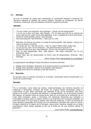 10
7.1. Montaje.
En cine el montaje es usado para representar el movimiento espacial y temporal. En
literatura adquiere el carácter de recurso estético. Consiste en yuxtaponer los planos
narrativos, mostrando como simultáneos momentos narrativos distintos.
Ejemplo:
– “Te voy a hacer una pregunta –dice Santiago–. ¿Tengo cara de desgraciado?
– Y yo te voy a decir una cosa –dijo Popeye–. ¿Tú no crees que nos fue a comprar las
Coca–colas de puro sapa? Como descolgándose, a ver si repetíamos lo de la otra noche.
– Tienes la mente podrida, pecoso –dijo Santiago.
– Pero qué pregunta –dice Ambrosio–. Claro que no, niño.
–
– Está bien, la chola es una santa y yo tengo la mente podrida –dijo Popeye–. Vamos a tu
casa a oír discos, entonces.
– ¿Lo hiciste por mí? –dijo don Fermín–. ¿Por mí, negro? Pobre infeliz, pobre loco.
– Le juro que no, niño –se ríe Ambrosio–. ¿Se está haciendo la burla de mí?
– La Teté no está en la casa –dijo Santiago–. Se fue a la vermouth con amigas.
– Oye, no seas desgraciado, flaco –dijo Popeye–. ¿Me estás mintiendo, no? Tú me
prometiste, flaco.
– Quiere decir que los desgraciados no tienen cara de desgraciados, Ambrosio –dice
Santiago.”
(Mario Vargas Llosa: Conversación en La Catedral)
La superposición de diálogos incluye tres planos narrativos distintos:
1. Diálogo entre Santiago y Ambrosio en el tiempo presente (La Catedral) “dice”.
2. Diálogo entre Santiago y Popeye en el pasado (“dijo Popeye”).
3. Diálogo entre Fermín y Ambrosio (“dijo don Fermín”).
7.2. Racconto.
El narrador hace un extenso retroceso en el tiempo, recordando hechos directamente o a
través de los personajes.
Ejemplo:
“En el mostrador, como todas las noches, emborrachándose, los hombres discutían de
máquinas y carrocerías; tomadas del brazo, las mujeres habían atravesado, lentas y
susurrantes, el gran salón oscurecido que separaba el bar de los tocadores. Díaz Grey
pensó en el sueño o el insomnio del boticario y concejal Barthé, con el dormitorio encima
del negocio, en aquella noche de mansa lluvia, justo en el principio de la realización de su
viaje ideal civilizador, gordo y horizontal, con blanduras femeninas que rodeaban y
suavizaban la cabeza calva en reposo, próximo a la respiración del muchacho empleado. La
hora del triunfo, el sí que venía a quebrar doce años de negativas, a cubrir el recuerdo de
doce sesiones inaugurales del Concejo con sus monótonos, previstos seis votos en contra,
le llegó a Barthé en el sótano de la farmacia, meses atrás, mientras vestido con un largo
guardapolvo recién lavado aspiraba el olor de la bolsa de tilo que sostenía abierta el
peoncito.”
(Juan Carlos Onetti: Juntacadáveres)
 