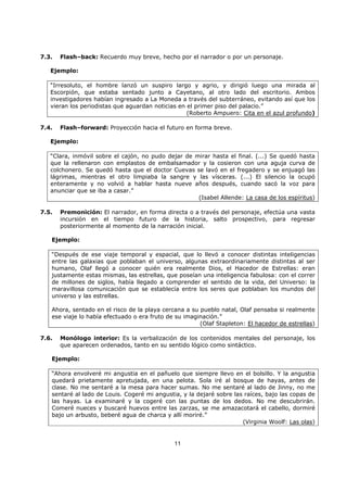 11
7.3. Flash–back: Recuerdo muy breve, hecho por el narrador o por un personaje.
Ejemplo:
“Irresoluto, el hombre lanzó un suspiro largo y agrio, y dirigió luego una mirada al
Escorpión, que estaba sentado junto a Cayetano, al otro lado del escritorio. Ambos
investigadores habían ingresado a La Moneda a través del subterráneo, evitando así que los
vieran los periodistas que aguardan noticias en el primer piso del palacio.”
(Roberto Ampuero: Cita en el azul profundo)
7.4. Flash–forward: Proyección hacia el futuro en forma breve.
Ejemplo:
“Clara, inmóvil sobre el cajón, no pudo dejar de mirar hasta el final. (...) Se quedó hasta
que la rellenaron con emplastos de embalsamador y la cosieron con una aguja curva de
colchonero. Se quedó hasta que el doctor Cuevas se lavó en el fregadero y se enjuagó las
lágrimas, mientras el otro limpiaba la sangre y las vísceras. (...) El silencio la ocupó
enteramente y no volvió a hablar hasta nueve años después, cuando sacó la voz para
anunciar que se iba a casar.”
(Isabel Allende: La casa de los espíritus)
7.5. Premonición: El narrador, en forma directa o a través del personaje, efectúa una vasta
incursión en el tiempo futuro de la historia, salto prospectivo, para regresar
posteriormente al momento de la narración inicial.
Ejemplo:
“Después de ese viaje temporal y espacial, que lo llevó a conocer distintas inteligencias
entre las galaxias que poblaban el universo, algunas extraordinariamente distintas al ser
humano, Olaf llegó a conocer quién era realmente Dios, el Hacedor de Estrellas: eran
justamente estas mismas, las estrellas, que poseían una inteligencia fabulosa: con el correr
de millones de siglos, había llegado a comprender el sentido de la vida, del Universo: la
maravillosa comunicación que se establecía entre los seres que poblaban los mundos del
universo y las estrellas.
Ahora, sentado en el risco de la playa cercana a su pueblo natal, Olaf pensaba si realmente
ese viaje lo había efectuado o era fruto de su imaginación.”
(Olaf Stapleton: El hacedor de estrellas)
7.6. Monólogo interior: Es la verbalización de los contenidos mentales del personaje, los
que aparecen ordenados, tanto en su sentido lógico como sintáctico.
Ejemplo:
“Ahora envolveré mi angustia en el pañuelo que siempre llevo en el bolsillo. Y la angustia
quedará prietamente apretujada, en una pelota. Sola iré al bosque de hayas, antes de
clase. No me sentaré a la mesa para hacer sumas. No me sentaré al lado de Jinny, no me
sentaré al lado de Louis. Cogeré mi angustia, y la dejaré sobre las raíces, bajo las copas de
las hayas. La examinaré y la cogeré con las puntas de los dedos. No me descubrirán.
Comeré nueces y buscaré huevos entre las zarzas, se me amazacotará el cabello, dormiré
bajo un arbusto, beberé agua de charca y allí moriré.”
(Virginia Woolf: Las olas)
 