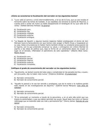 13
¿Cómo se caracteriza la focalización del narrador en los siguientes textos?
3. “Lucio salió al camino y orinó interminablemente, a la luz de la luna, que ya casi tocaba el
horizonte sobre las lomas de Coslada. A sus espaldas oía cerrarse la puerta de Mauricio, y
cuando echó a andar de nuevo ya había desaparecido el rectángulo de luz que salía de la
venta.” (Rafael Sánchez Ferlosio: El jarama)
A) Focalización cero.
B) Focalización fija.
C) Focalización múltiple.
D) Focalización externa.
E) Focalización ambigua.
4. “La llegada de Agustín y algunos buenos negocios habían predispuesto el ánimo de don
Dámaso hacia la benevolencia con que hemos visto acoger a Martín Rivas y hospedarle en
su casa. Estas circunstancias le habían hecho también olvidar su constante preocupación de
la higiene, con la que pretendía conservar su salud, y entregarse con entera libertad de
espíritu a las ideas de política que, bajo la forma de un vehemente deseo de ocupar un
lugar en el Senado, inflamaban el patriotismo de este capitalista.” (Alberto Blest Gana:
Martín Rivas)
A) Focalización cero.
B) Focalización parcial.
C) Focalización interna.
D) Focalización externa.
E) Focalización inmediata.
Califique el grado de conocimiento del narrador en los siguientes textos:
5. “Igualmente, se declaró exenta de toda culpa y complicidad en los pecados de Eva, a quien,
por otra parte, dijo no haber visto nunca.” (Federico Andahazi: El anatomista)
A) Narrador omnisciente.
B) Narrador de conocimiento parcial.
6. “Aquello le pareció a la vez tan sencillo y prodigioso, que de la noche a la mañana perdió
todo interés en las investigaciones de alquimia.” (Gabriel García Márquez: Cien años de
soledad)
A) Narrador omnisciente.
B) Narrador de conocimiento parcial.
7. “Él la contempló un momento a través de la penumbra, y en el acto ella sintió que sus
brazos la estrechaban y que sus labios oprimían los suyos. Aquel beso fue como un blanco
relámpago que se extendía cada vez más y permanecía fijo.” (Henry James: Retrato de una
dama)
A) Narrador omnisciente.
B) Narrador de conocimiento parcial.
 