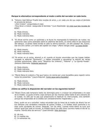 14
Marque la alternativa correspondiente al modo o estilo del narrador en cada texto.
8. “Antonio José Bolívar Proaño leía novelas de amor, y en cada uno de sus viajes el dentista
le proveía de lectura.
–¿Son tristes? –preguntaba el viejo.
–Para llorar a mares –aseguraba el dentista.” (Luis Sepúlveda: Un viejo que leía novelas de
amor)
A) Modo directo.
B) Modo indirecto.
C) Modo indirecto libre.
9. “El oficial sonríe como un autómata y la lluvia ha impregnado la habitación de ruidos: los
goterones caen como pedradas sobre la calamina del techo, el viento silba en los resquicios
del tabique. ¿Cuándo había tenido el cabo la última licencia?, ¿el año pasado? Ah, bueno,
ese era otro cantar y el rostro del capitán se crispa.” (Mario Vargas Llosa: La Casa Verde)
A) Modo directo.
B) Modo indirecto.
C) Modo indirecto libre.
10. “Al entrar en el coche, alcanzó a oír cuando el locutor anunciaba que las tropas habían
ocupado la editorial “Quimantú”, y habían procedido a secuestrar la edición de varias
revistas subversivas, tales como “Nosotros los chilenos”, “Paloma” y “La Quinta Rueda”.
(Antonio Skármeta: Ardiente paciencia)
A) Modo directo.
B) Modo indirecto.
C) Modo indirecto libre.
11. “Mamá Elena le ordenó a Tita que fuera a la cocina por unos bocadillos para repartir entre
todos los presentes.” (Laura Esquivel: Como agua para chocolate)
A) Modo directo.
B) Modo indirecto.
C) Modo indirecto libre.
¿Cómo se califica la disposición del narrador en los siguientes textos?
12. “Álvaro Vives sale temprano todos los domingos para ir a buscar las empanadas a la casa
de la Violeta. Le gusta el lento viaje siempre por las mismas calles hasta el otro extremo de
la ciudad, no sólo por la paz que proporciona lo habitual no interrumpido, sino también
porque las empanadas de la Violeta son verdaderamente magistrales (...).
Claro, quién se va a extrañar: todos recuerdan que la mesa de la madre de Alvaro fue en
sus tiempos una verdadera maravilla de guisos criollos, y la Violeta entró jovencita a su
casa como ayudante de cocina. Después, con los años, cuando misiá Elena se tuvo que
reducir igual que todo el mundo, la Violeta siguió con ella como cocinera hasta el día de su
muerte: treinta años de servicio.” (José Donoso: Este domingo)
A) Ab ovo.
B) In medias res.
C) In extremas res
 