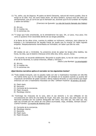 15
13. “Yo, señor, soy de Segovia. Mi padre se llamó Clemente, natural del mismo pueblo; Dios le
tenga en el cielo. Fue, tal como todos dicen, de oficio barbero; aunque eran tan altos sus
pensamientos, que se corría de que le llamasen así, diciendo que él era tundidor de mejillas
y sastre de barbas.”
(Francisco de Quevedo: La vida del buscón llamado don Pablos)
A) Ab ovo.
B) In medias res.
C) In extremas res.
14. “Y luego que hubo anochecido, se le entreabrieron los ojos. Oh, un poco, muy poco. Era
como si quisiera mirar escondida detrás de sus largas pestañas.
A la llama de los altos cirios, cuantos la velaban se inclinaron, entonces, para observar la
limpieza y la transparencia de aquella franja de pupila que la muerte no había logrado
empañar. Respetuosamente maravillados se inclinaban, sin saber que Ella los veía.
Es él, él.
Allí estaba de pie y mirándola. Su presencia anula de golpe los largos años baldíos, las
horas, los días, que el destino interpuso entre ellos dos, lento, oscuro, tenaz.
–Te recuerdo, te recuerdo adolescente. Recuerdo tu pupila clara, tu tez de rubio curtida por
el sol de la hacienda, tu cuerpo entonces, afilado y nervioso.”
(María Luisa Bombal: La amortajada)
A) Ab ovo.
B) In medias res.
C) In extremas res.
¿Qué técnica narrativa aplica el narrador en los siguientes textos?
15. “Todo estaba tranquilo, casi no pasaba nadie con olor a madreselva mezclada con ella Ella
me habría dicho que no me dejaba estar allí sentado en la escalera oyendo su puerta del
crepúsculo cerrándose de golpe oyendo a Benjy todavía llorando La cena tendría que bajar
entonces con olor a madreselva mezclada con ella.” (William Faulkner: El sonido y la furia)
A) Flash–back.
B) Racconto.
C) Corriente de la conciencia.
D) Flash–forward.
E) Monólogo interior.
16. “Contraigo los músculos de la cara, abro el ojo derecho y lo veo reflejado en las
incrustaciones de vidrio de una bolsa de mujer. Soy esto. Soy esto. Soy este viejo con las
facciones partidas por los cuadros desiguales del vidrio. Soy este ojo. Soy este ojo. Soy
este ojo surcado por las raíces de una cólera acumulada, vieja, olvidada, siempre actual.”
(Carlos Fuentes: La muerte de Artemio Cruz)
A) Corriente de la conciencia.
B) Monólogo interior.
C) Racconto.
D) Flash–back.
E) Flash–forward.
 
