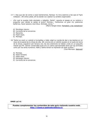 16
17. “– Hay que dar de comer a esos hambrientos, Pantoja –lo mira solemne a los ojos el Tigre
Collazos–. Ahí entra usted, ahí es donde va a aplicar su cerebro organizador.
– ¿Por qué te quedas todo atontado y calladito, Panta? –guarda el pasaje en su cartera y
pregunta ¿por dónde la salida al avión? Pochita–. Tendremos un gran río, podremos
bañarnos, hacer paseos a las tribus. Anímate, zonzo.”
(Mario Vargas Llosa: Pantaleón y las visitadoras)
A) Monólogo interior.
B) Corriente de la conciencia.
C) Racconto.
D) Flash–back.
E) Montaje.
18. “Sethe se cosió un vestido a hurtadillas y Halle colgó su cuerda de atar a las bestias en un
clavo de la pared de la choza de ella. Allí, encima de un colchón puesto en el suelo de tierra
de la choza, copularon por tercera vez; las dos anteriores se habían unido en un pequeño
maizal que Mr. Garner conservaba pues era un cultivo aprovechable tanto por los animales
como por los seres humanos. Halle y Sethe tenían la impresión de estar ocultos.”
(Toni Morrison: Beloved)
A) Montaje.
B) Flash–forward.
C) Flash–back.
D) Monólogo interior.
E) Corriente de la conciencia.
DMSE LyC 41
Puedes complementar los contenidos de esta guía visitando nuestra web.
http://clases.e-pedrodevaldivia.cl/
 
