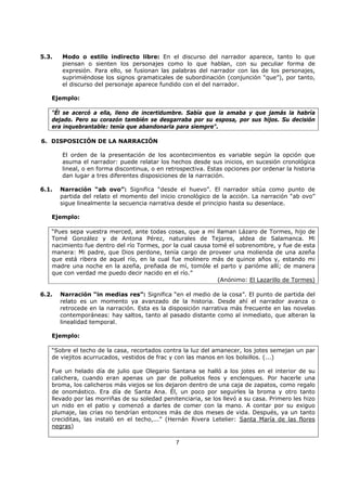 7
5.3. Modo o estilo indirecto libre: En el discurso del narrador aparece, tanto lo que
piensan o sienten los personajes como lo que hablan, con su peculiar forma de
expresión. Para ello, se fusionan las palabras del narrador con las de los personajes,
suprimiéndose los signos gramaticales de subordinación (conjunción “que”), por tanto,
el discurso del personaje aparece fundido con el del narrador.
Ejemplo:
"Él se acercó a ella, lleno de incertidumbre. Sabía que la amaba y que jamás la habría
dejado. Pero su corazón también se desgarraba por su esposa, por sus hijos. Su decisión
era inquebrantable: tenía que abandonarla para siempre".
6. DISPOSICIÓN DE LA NARRACIÓN
El orden de la presentación de los acontecimientos es variable según la opción que
asuma el narrador: puede relatar los hechos desde sus inicios, en sucesión cronológica
lineal, o en forma discontinua, o en retrospectiva. Estas opciones por ordenar la historia
dan lugar a tres diferentes disposiciones de la narración.
6.1. Narración “ab ovo”: Significa “desde el huevo”. El narrador sitúa como punto de
partida del relato el momento del inicio cronológico de la acción. La narración “ab ovo”
sigue linealmente la secuencia narrativa desde el principio hasta su desenlace.
Ejemplo:
“Pues sepa vuestra merced, ante todas cosas, que a mí llaman Lázaro de Tormes, hijo de
Tomé González y de Antona Pérez, naturales de Tejares, aldea de Salamanca. Mi
nacimiento fue dentro del río Tormes, por la cual causa tomé el sobrenombre, y fue de esta
manera: Mi padre, que Dios perdone, tenía cargo de proveer una molienda de una azeña
que está ribera de aquel río, en la cual fue molinero más de quince años y, estando mi
madre una noche en la azeña, preñada de mí, tomóle el parto y parióme allí; de manera
que con verdad me puedo decir nacido en el río.”
(Anónimo: El Lazarillo de Tormes)
6.2. Narración “in medias res”: Significa “en el medio de la cosa”. El punto de partida del
relato es un momento ya avanzado de la historia. Desde ahí el narrador avanza o
retrocede en la narración. Esta es la disposición narrativa más frecuente en las novelas
contemporáneas: hay saltos, tanto al pasado distante como al inmediato, que alteran la
linealidad temporal.
Ejemplo:
“Sobre el techo de la casa, recortados contra la luz del amanecer, los jotes semejan un par
de viejitos acurrucados, vestidos de frac y con las manos en los bolsillos. (...)
Fue un helado día de julio que Olegario Santana se halló a los jotes en el interior de su
calichera, cuando eran apenas un par de polluelos feos y enclenques. Por hacerle una
broma, los calicheros más viejos se los dejaron dentro de una caja de zapatos, como regalo
de onomástico. Era día de Santa Ana. Él, un poco por seguirles la broma y otro tanto
llevado por las morriñas de su soledad penitenciaria, se los llevó a su casa. Primero les hizo
un nido en el patio y comenzó a darles de comer con la mano. A contar por su exiguo
plumaje, las crías no tendrían entonces más de dos meses de vida. Después, ya un tanto
creciditas, las instaló en el techo,...” (Hernán Rivera Letelier: Santa María de las flores
negras)
 