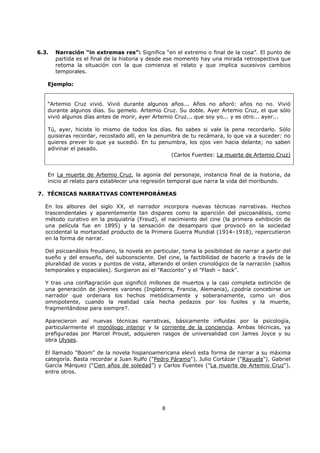 8
6.3. Narración “in extremas res”: Significa “en el extremo o final de la cosa”. El punto de
partida es el final de la historia y desde ese momento hay una mirada retrospectiva que
retoma la situación con la que comienza el relato y que implica sucesivos cambios
temporales.
Ejemplo:
“Artemio Cruz vivió. Vivió durante algunos años... Años no añoró: años no no. Vivió
durante algunos días. Su gemelo. Artemio Cruz. Su doble. Ayer Artemio Cruz, el que sólo
vivió algunos días antes de morir, ayer Artemio Cruz... que soy yo... y es otro... ayer...
Tú, ayer, hiciste lo mismo de todos los días. No sabes si vale la pena recordarlo. Sólo
quisieras recordar, recostado allí, en la penumbra de tu recámara, lo que va a suceder: no
quieres prever lo que ya sucedió. En tu penumbra, los ojos ven hacia delante; no saben
adivinar el pasado.
(Carlos Fuentes: La muerte de Artemio Cruz)
En La muerte de Artemio Cruz, la agonía del personaje, instancia final de la historia, da
inicio al relato para establecer una regresión temporal que narra la vida del moribundo.
7. TÉCNICAS NARRATIVAS CONTEMPORÁNEAS
En los albores del siglo XX, el narrador incorpora nuevas técnicas narrativas. Hechos
trascendentales y aparentemente tan dispares como la aparición del psicoanálisis, como
método curativo en la psiquiatría (Freud), el nacimiento del cine (la primera exhibición de
una película fue en 1895) y la sensación de desamparo que provocó en la sociedad
occidental la mortandad producto de la Primera Guerra Mundial (1914–1918), repercutieron
en la forma de narrar.
Del psicoanálisis freudiano, la novela en particular, toma la posibilidad de narrar a partir del
sueño y del ensueño, del subconsciente. Del cine, la factibilidad de hacerlo a través de la
pluralidad de voces y puntos de vista, alterando el orden cronológico de la narración (saltos
temporales y espaciales). Surgieron así el "Racconto" y el "Flash – back".
Y tras una conflagración que significó millones de muertos y la casi completa extinción de
una generación de jóvenes varones (Inglaterra, Francia, Alemania), ¿podría concebirse un
narrador que ordenara los hechos metódicamente y soberanamente, como un dios
omnipotente, cuando la realidad caía hecha pedazos por los fusiles y la muerte,
fragmentándose para siempre?.
Aparecieron así nuevas técnicas narrativas, básicamente influidas por la psicología,
particularmente el monólogo interior y la corriente de la conciencia. Ambas técnicas, ya
prefiguradas por Marcel Proust, adquieren rasgos de universalidad con James Joyce y su
obra Ulyses.
El llamado "Boom" de la novela hispanoamericana elevó esta forma de narrar a su máxima
categoría. Basta recordar a Juan Rulfo ("Pedro Páramo"), Julio Cortázar ("Rayuela"), Gabriel
García Márquez (“Cien años de soledad”) y Carlos Fuentes ("La muerte de Artemio Cruz"),
entre otros.
 