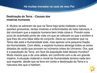 Há muitas moradas na casa de meu Pai
Destinação da Terra. - Causas das
misérias humanas
6. Muitos se admiram de que na Terra haja tanta maldade e tantas
paixões grosseiras, tantas misérias e enfermidades de toda natureza, e
daí concluem que a espécie humana bem triste coisa é. Provém esse
juízo do acanhado ponto de vista cm que se colocam os que o emitem e
que lhes dá uma falsa idéia do conjunto. Deve-se considerar que na
Terra não está a Humanidade toda, mas apenas uma pequena fração
da Humanidade. Com efeito, a espécie humana abrange todos os seres
dotados de razão que povoam os inúmeros orbes do Universo. Ora, que
é a população da Terra, em face da população total desses mundos?
Muito menos que a de uma aldeia, em confronto com a de um grande
império. A situação material e moral da Humanidade terrena nada tem
que espante, desde que se leve em conta a destinação da Terra e a
natureza dos que a habitam.
 