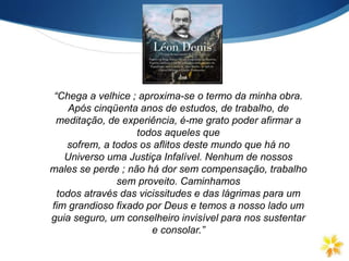 “Chega a velhice ; aproxima-se o termo da minha obra.
Após cinqüenta anos de estudos, de trabalho, de
meditação, de experiência, é-me grato poder afirmar a
todos aqueles que
sofrem, a todos os aflitos deste mundo que há no
Universo uma Justiça Infalível. Nenhum de nossos
males se perde ; não há dor sem compensação, trabalho
sem proveito. Caminhamos
todos através das vicissitudes e das lágrimas para um
fim grandioso fixado por Deus e temos a nosso lado um
guia seguro, um conselheiro invisível para nos sustentar
e consolar.”
 