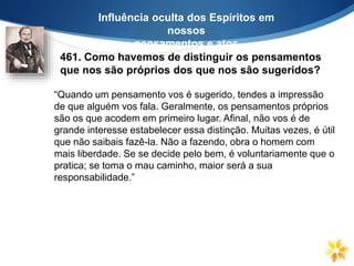 461. Como havemos de distinguir os pensamentos
que nos são próprios dos que nos são sugeridos?
Influência oculta dos Espíritos em
nossos
pensamentos e atos
“Quando um pensamento vos é sugerido, tendes a impressão
de que alguém vos fala. Geralmente, os pensamentos próprios
são os que acodem em primeiro lugar. Afinal, não vos é de
grande interesse estabelecer essa distinção. Muitas vezes, é útil
que não saibais fazê-la. Não a fazendo, obra o homem com
mais liberdade. Se se decide pelo bem, é voluntariamente que o
pratica; se toma o mau caminho, maior será a sua
responsabilidade.”
 