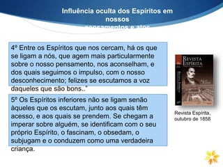 Influência oculta dos Espíritos em
nossos
pensamentos e atos
4º Entre os Espíritos que nos cercam, há os que
se ligam a nós, que agem mais particularmente
sobre o nosso pensamento, nos aconselham, e
dos quais seguimos o impulso, com o nosso
desconhecimento; felizes se escutamos a voz
daqueles que são bons..”
Revista Espírita,
outubro de 1858
5º Os Espíritos inferiores não se ligam senão
àqueles que os escutam, junto aos quais têm
acesso, e aos quais se prendem. Se chegam a
imperar sobre alguém, se identificam com o seu
próprio Espírito, o fascinam, o obsedam, o
subjugam e o conduzem como uma verdadeira
criança.
 