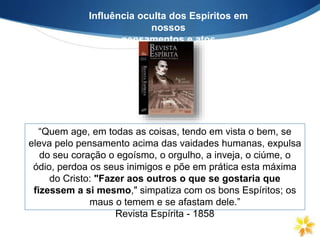 Influência oculta dos Espíritos em
nossos
pensamentos e atos
“Quem age, em todas as coisas, tendo em vista o bem, se
eleva pelo pensamento acima das vaidades humanas, expulsa
do seu coração o egoísmo, o orgulho, a inveja, o ciúme, o
ódio, perdoa os seus inimigos e põe em prática esta máxima
do Cristo: "Fazer aos outros o que se gostaria que
fizessem a si mesmo," simpatiza com os bons Espíritos; os
maus o temem e se afastam dele.”
Revista Espírita - 1858
 