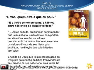Cap. IV
NINGUÉM PODERÁ VER O REINO DE DEUS SE NÃO
NASCER DE NOVO
“E vós, quem dizeis que eu sou?”
“E o verbo se tornou carne, e habitou
entre nós cheio de graça e verdade”
“[...]Antes de tudo, precisamos compreender
que Jesus não foi um filósofo e nem poderá
ser classificado entre os valores
propriamente humanos, tendo-se em conta
os valores divinos de sua hierarquia
espiritual, na direção das coletividades
terrícolas.
Enviado de Deus, Ele foi a representação do
Pai junto do rebanho de filhos transviados do
seu amor e da sua sabedoria, cuja tutela lhe
foi confiada nas ordenações sagradas do
https://www.youtube.com/channel/UCpRkz4fe2E2Gjr-9K8oGuBg
 