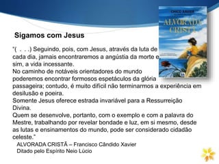 Sigamos com Jesus
ALVORADA CRISTÃ – Francisco Cândido Xavier
Ditado pelo Espírito Neio Lúcio
“( . . .) Seguindo, pois, com Jesus, através da luta de
cada dia, jamais encontraremos a angústia da morte e,
sim, a vida incessante.
No caminho de notáveis orientadores do mundo
poderemos encontrar formosos espetáculos da glória
passageira; contudo, é muito difícil não terminarmos a experiência em
desilusão e poeira.
Somente Jesus oferece estrada invariável para a Ressurreição
Divina.
Quem se desenvolve, portanto, com o exemplo e com a palavra do
Mestre, trabalhando por revelar bondade e luz, em si mesmo, desde
as lutas e ensinamentos do mundo, pode ser considerado cidadão
celeste.”
 
