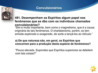 Convulsionários
481. Desempenham os Espíritos algum papel nos
fenômenos que se dão com os indivíduos chamados
convulsionários?
“Sim e muito importante, bem como o magnetismo, que é a causa
originária de tais fenômenos. O charlatanismo, porém, os tem
amiúde explorado e exagerado, de sorte a lançá-los ao ridículo.”
a) De que natureza são, em geral, os Espíritos que
concorrem para a produção desta espécie de fenômenos?
“Pouco elevada. Supondes que Espíritos superiores se deleitem
com tais coisas?”
 