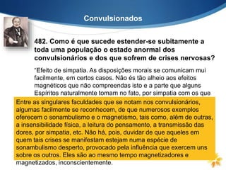 Convulsionados
482. Como é que sucede estender-se subitamente a
toda uma população o estado anormal dos
convulsionários e dos que sofrem de crises nervosas?
“Efeito de simpatia. As disposições morais se comunicam mui
facilmente, em certos casos. Não és tão alheio aos efeitos
magnéticos que não compreendas isto e a parte que alguns
Espíritos naturalmente tomam no fato, por simpatia com os que
os provocam.”Entre as singulares faculdades que se notam nos convulsionários,
algumas facilmente se reconhecem, de que numerosos exemplos
oferecem o sonambulismo e o magnetismo, tais como, além de outras,
a insensibilidade física, a leitura do pensamento, a transmissão das
dores, por simpatia, etc. Não há, pois, duvidar de que aqueles em
quem tais crises se manifestam estejam numa espécie de
sonambulismo desperto, provocado pela influência que exercem uns
sobre os outros. Eles são ao mesmo tempo magnetizadores e
magnetizados, inconscientemente.
 