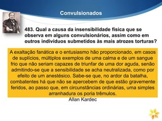 Convulsionados
483. Qual a causa da insensibilidade física que se
observa em alguns convulsionários, assim como em
outros indivíduos submetidos às mais atrozes torturas?
“Em alguns é, exclusivamente, efeito do magnetismo que atua
sobre o sistema nervoso, do mesmo modo que certas
substâncias. Em outros, a exaltação do pensamento embota a
sensibilidade. Dir-se-ia que nestes a vida se retirou do corpo,
para se concentrar toda no Espírito. Não sabeis que, quando o
Espírito está vivamente preocupado com uma coisa, o corpo
nada sente, nada vê e nada ouve?”
A exaltação fanática e o entusiasmo hão proporcionado, em casos
de suplícios, múltiplos exemplos de uma calma e de um sangue
frio que não seriam capazes de triunfar de uma dor aguda, senão
admitindo-se que a sensibilidade se acha neutralizada, como por
efeito de um anestésico. Sabe-se que, no ardor da batalha,
combatentes há que não se apercebem de que estão gravemente
feridos, ao passo que, em circunstâncias ordinárias, uma simples
arranhadura os poria trêmulos.
Allan Kardec
 