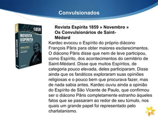 Convulsionados
Revista Espírita 1859 » Novembro »
Os Convulsionários de Saint-
Médard
Kardec evocou o Espírito do próprio diácono
François Pâris para obter maiores esclarecimentos.
O diácono Pâris disse que nem de leve participou,
como Espírito, dos acontecimentos do cemitério de
Saint-Médard. Disse que muitos Espíritos, de
categoria pouco elevada, deles participaram. Disse
ainda que os fanáticos exploraram suas opiniões
religiosas e o pouco bem que procurava fazer, mas
de nada sabia antes. Kardec ouviu ainda a opinião
do Espírito de São Vicente de Paulo, que confirmou
ser o diácono Pâris completamente estranho àqueles
fatos que se passaram ao redor de seu túmulo, nos
quais um grande papel foi representado pelo
charlatanismo.
 