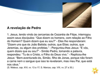 1. Jesus, tendo vindo às cercanias de Cezaréia de Filipe, interrogou
assim seus discípulos: “Que dizem os homens, com relação ao Filho
do Homem? Quem dizem que eu sou?” - Eles lhe responderam:
“Dizem uns que és João Batista; outros, que Elias; outros, que
Jeremias, ou algum dos profetas.” - Perguntou-lhes Jesus: “E vós,
quem dizeis que eu sou?” - Simão Pedro, tomando a palavra,
respondeu: “Tu és o Cristo, o Filho do Deus vivo.” - Replicou-lhe
Jesus: “Bem-aventurado és, Simão, filho de Jonas, porque não foram
a carne nem o sangue que isso te revelaram, mas meu Pai, que está
nos céus.”
(S. Mateus, cap. XVI, vv. 13 a 17; S. Marcos, cap. VIII, vv. 27 a 30.)
A revelação de Pedro
 