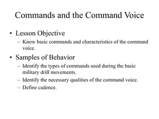 Commands and the Command Voice
• Lesson Objective
– Know basic commands and characteristics of the command
voice.
• Samples of Behavior
– Identify the types of commands used during the basic
military drill movements.
– Identify the necessary qualities of the command voice.
– Define cadence.
 