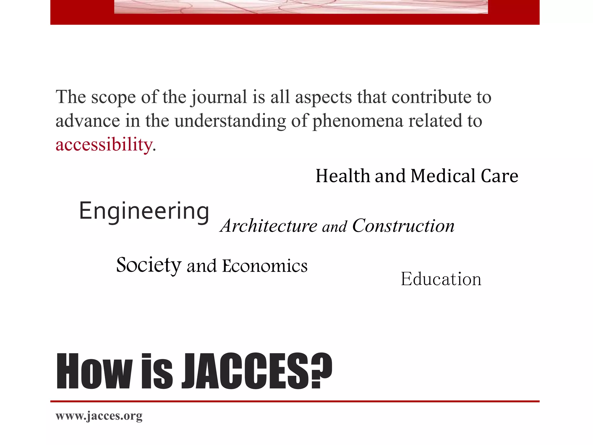 How is JACCES?
The scope of the journal is all aspects that contribute to
advance in the understanding of phenomena related to
accessibility.
Engineering
Architecture and Construction
Health and Medical Care
Education
Society and Economics
www.jacces.org
 