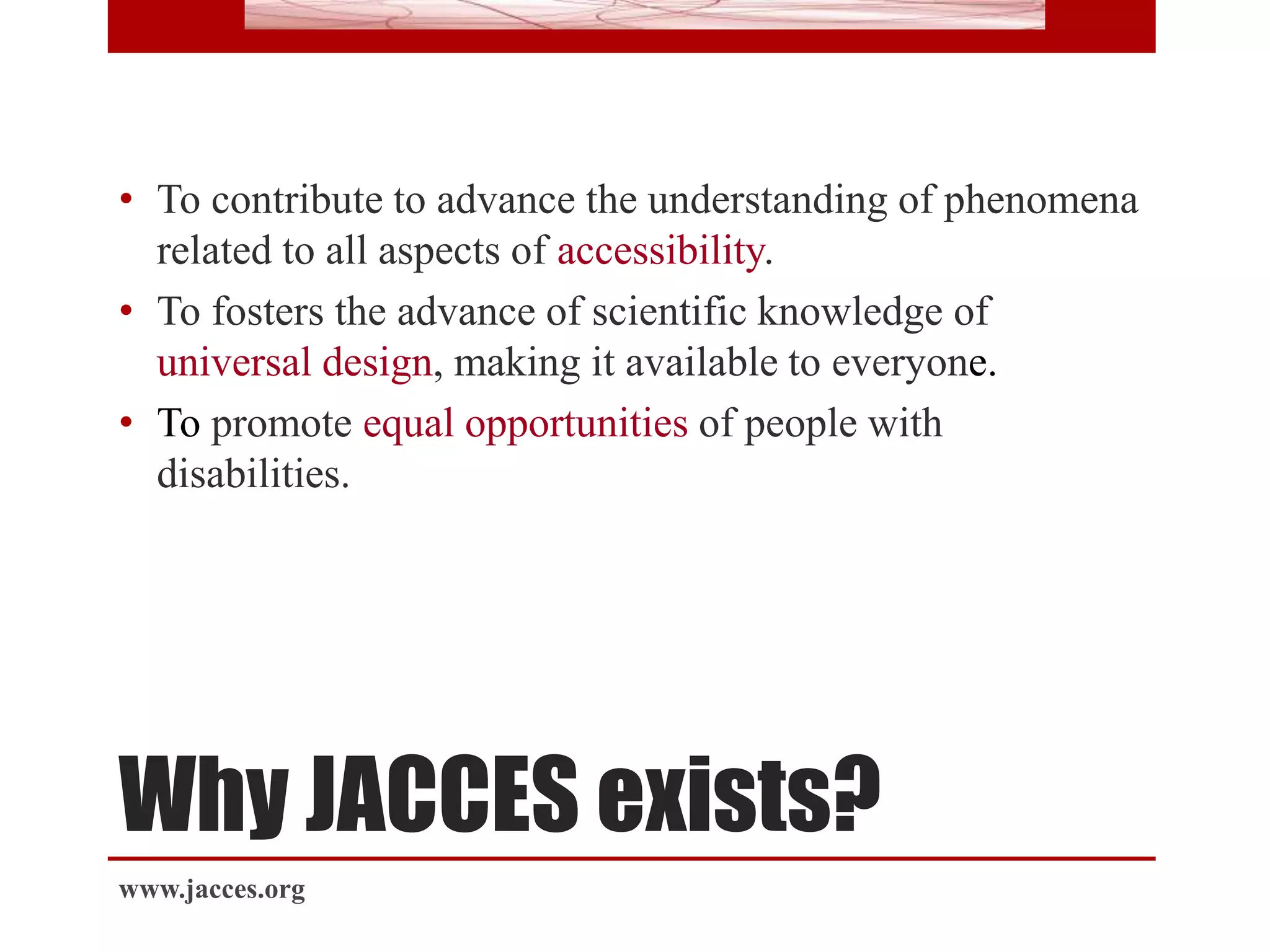 Why JACCES exists?
• To contribute to advance the understanding of phenomena
related to all aspects of accessibility.
• To fosters the advance of scientific knowledge of
universal design, making it available to everyone.
• To promote equal opportunities of people with
disabilities.
www.jacces.org
 