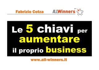 Le 5 chiavi per
aumentare
Fabrizio Cotza
Le 5 chiavi
aumentare
il proprio business
www.all-winners.it
 