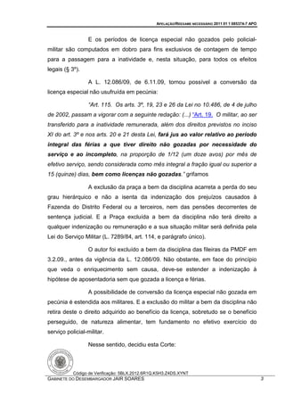 APELAÇÃO/REEXAME NECESSÁRIO 2011 01 1 085374-7 APO



                  E os períodos de licença especial não gozados pelo policial-
militar são computados em dobro para fins exclusivos de contagem de tempo
para a passagem para a inatividade e, nesta situação, para todos os efeitos
legais (§ 3º).

                  A L. 12.086/09, de 6.11.09, tornou possível a conversão da
licença especial não usufruída em pecúnia:

                  “Art. 115. Os arts. 3º, 19, 23 e 26 da Lei no 10.486, de 4 de julho
de 2002, passam a vigorar com a seguinte redação: (...) “Art. 19. O militar, ao ser
transferido para a inatividade remunerada, além dos direitos previstos no inciso
XI do art. 3º e nos arts. 20 e 21 desta Lei, fará jus ao valor relativo ao período
integral das férias a que tiver direito não gozadas por necessidade do
serviço e ao incompleto, na proporção de 1/12 (um doze avos) por mês de
efetivo serviço, sendo considerada como mês integral a fração igual ou superior a
15 (quinze) dias, bem como licenças não gozadas.” grifamos

                  A exclusão da praça a bem da disciplina acarreta a perda do seu
grau hierárquico e não a isenta da indenização dos prejuízos causados à
Fazenda do Distrito Federal ou a terceiros, nem das pensões decorrentes de
sentença judicial. E a Praça excluída a bem da disciplina não terá direito a
qualquer indenização ou remuneração e a sua situação militar será definida pela
Lei do Serviço Militar (L. 7289/84, art. 114, e parágrafo único).

                  O autor foi excluído a bem da disciplina das fileiras da PMDF em
3.2.09., antes da vigência da L. 12.086/09. Não obstante, em face do princípio
que veda o enriquecimento sem causa, deve-se estender a indenização à
hipótese de aposentadoria sem que gozada a licença e férias.

                  A possibilidade de conversão da licença especial não gozada em
pecúnia é estendida aos militares. E a exclusão do militar a bem da disciplina não
retira deste o direito adquirido ao benefício da licença, sobretudo se o benefício
perseguido, de natureza alimentar, tem fundamento no efetivo exercício do
serviço policial-militar.

                  Nesse sentido, decidiu esta Corte:



           Código de Verificação: 5BLX.2012.6R1Q.K5H3.Z4DS.XYNT
GABINETE DO DESEMBARGADOR JAIR SOARES                                                                3
 