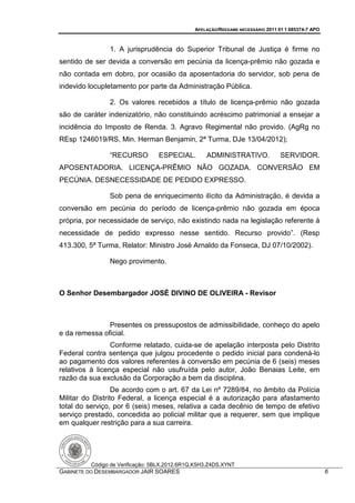 APELAÇÃO/REEXAME NECESSÁRIO 2011 01 1 085374-7 APO



               1. A jurisprudência do Superior Tribunal de Justiça é firme no
sentido de ser devida a conversão em pecúnia da licença-prêmio não gozada e
não contada em dobro, por ocasião da aposentadoria do servidor, sob pena de
indevido locupletamento por parte da Administração Pública.

               2. Os valores recebidos a título de licença-prêmio não gozada
são de caráter indenizatório, não constituindo acréscimo patrimonial a ensejar a
incidência do Imposto de Renda. 3. Agravo Regimental não provido. (AgRg no
REsp 1246019/RS, Min. Herman Benjamin, 2ª Turma, DJe 13/04/2012);

               “RECURSO          ESPECIAL.        ADMINISTRATIVO.               SERVIDOR.
APOSENTADORIA. LICENÇA-PRÊMIO NÃO GOZADA. CONVERSÃO EM
PECÚNIA. DESNECESSIDADE DE PEDIDO EXPRESSO.

               Sob pena de enriquecimento ilícito da Administração, é devida a
conversão em pecúnia do período de licença-prêmio não gozada em época
própria, por necessidade de serviço, não existindo nada na legislação referente à
necessidade de pedido expresso nesse sentido. Recurso provido”. (Resp
413.300, 5ª Turma, Relator: Ministro José Arnaldo da Fonseca, DJ 07/10/2002).

               Nego provimento.



O Senhor Desembargador JOSÉ DIVINO DE OLIVEIRA - Revisor



               Presentes os pressupostos de admissibilidade, conheço do apelo
e da remessa oficial.
                 Conforme relatado, cuida-se de apelação interposta pelo Distrito
Federal contra sentença que julgou procedente o pedido inicial para condená-lo
ao pagamento dos valores referentes à conversão em pecúnia de 6 (seis) meses
relativos à licença especial não usufruída pelo autor, João Benaias Leite, em
razão da sua exclusão da Corporação a bem da disciplina.
                  De acordo com o art. 67 da Lei nº 7289/84, no âmbito da Polícia
Militar do Distrito Federal, a licença especial é a autorização para afastamento
total do serviço, por 6 (seis) meses, relativa a cada decênio de tempo de efetivo
serviço prestado, concedida ao policial militar que a requerer, sem que implique
em qualquer restrição para a sua carreira.




         Código de Verificação: 5BLX.2012.6R1Q.K5H3.Z4DS.XYNT
GABINETE DO DESEMBARGADOR JAIR SOARES                                                              6
 