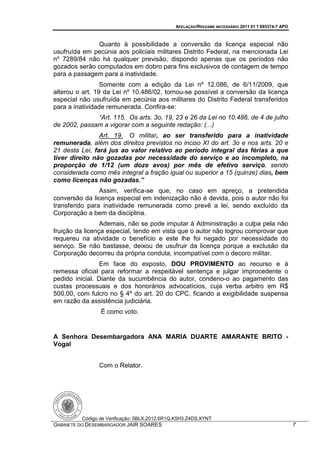APELAÇÃO/REEXAME NECESSÁRIO 2011 01 1 085374-7 APO



              Quanto à possibilidade a conversão da licença especial não
usufruída em pecúnia aos policiais militares Distrito Federal, na mencionada Lei
nº 7289/84 não há qualquer previsão, dispondo apenas que os períodos não
gozados serão computados em dobro para fins exclusivos de contagem de tempo
para a passagem para a inatividade.
                 Somente com a edição da Lei nº 12.086, de 6/11/2009, que
alterou o art. 19 da Lei nº 10.486/02, tornou-se possível a conversão da licença
especial não usufruída em pecúnia aos militares do Distrito Federal transferidos
para a inatividade remunerada. Confira-se:
              “Art. 115. Os arts. 3o, 19, 23 e 26 da Lei no 10.486, de 4 de julho
de 2002, passam a vigorar com a seguinte redação: (...)
                Art. 19. O militar, ao ser transferido para a inatividade
remunerada, além dos direitos previstos no inciso XI do art. 3o e nos arts. 20 e
21 desta Lei, fará jus ao valor relativo ao período integral das férias a que
tiver direito não gozadas por necessidade do serviço e ao incompleto, na
proporção de 1/12 (um doze avos) por mês de efetivo serviço, sendo
considerada como mês integral a fração igual ou superior a 15 (quinze) dias, bem
como licenças não gozadas.”
                Assim, verifica-se que, no caso em apreço, a pretendida
conversão da licença especial em indenização não é devida, pois o autor não foi
transferido para inatividade remunerada como prevê a lei, sendo excluído da
Corporação a bem da disciplina.
                 Ademais, não se pode imputar à Administração a culpa pela não
fruição da licença especial, tendo em vista que o autor não logrou comprovar que
requereu na atividade o benefício e este lhe foi negado por necessidade do
serviço. Se não bastasse, deixou de usufruir da licença porque a exclusão da
Corporação decorreu da própria conduta, incompatível com o decoro militar.
                 Em face do exposto, DOU PROVIMENTO ao recurso e à
remessa oficial para reformar a respeitável sentença e julgar improcedente o
pedido inicial. Diante da sucumbência do autor, condeno-o ao pagamento das
custas processuais e dos honorários advocatícios, cuja verba arbitro em R$
500,00, com fulcro no § 4º do art. 20 do CPC, ficando a exigibilidade suspensa
em razão da assistência judiciária.
                É como voto.


A Senhora Desembargadora ANA MARIA DUARTE AMARANTE BRITO -
Vogal


               Com o Relator.




         Código de Verificação: 5BLX.2012.6R1Q.K5H3.Z4DS.XYNT
GABINETE DO DESEMBARGADOR JAIR SOARES                                                              7
 