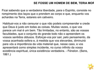 SE FOSSE UM HOMEM DE BEM, TERIA MOR
Ficai sabendo que a verdadeira liberdade, para o Espírito, consiste no
rompimento dos laços que o prendem ao corpo e que, enquanto vos
achardes na Terra, estareis em cativeiro.
Habituai-vos a não censurar o que não podeis compreender e crede
que Deus é justo em todas as coisas. Muitas vezes, o que vos
parece um mal é um bem. Tão limitadas, no entanto, são as vossas
faculdades, que o conjunto do grande todo não o apreendem os
vossos sentidos obtusos. Esforçai-vos por sair, pelo pensamento, da
vossa acanhada esfera e, à medida que vos elevardes, diminuirá
para vós a importância da vida material que, nesse caso, e vos
apresentará como simples incidente, no curso infinito da vossa
existência espiritual, única existência verdadeira. - Fénelon. (Sens,
1861.)
 