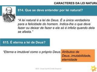 GECD - Grupo Espírita Cristão DespertarGECD - Grupo Espírita Cristão Despertar
614. Que se deve entender por lei natural?
615. É eterna a lei de Deus?
CARACTERES DA LEI NATURA
“A lei natural é a lei de Deus. É a única verdadeira
para a felicidade do homem. Indica-lhe o que deve
fazer ou deixar de fazer e ele só é infeliz quando dela
se afasta.”
“Eterna e imutável como o próprio Deus.”Atributos de
Deus..imutabilidade,
eternidade
 