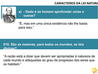 CARACTERES DA LEI NATURA
a) - Dado é ao homem aprofundar umas e
outras?
“É, mas em uma única existência não lhe basta
para isso.”
618. São as mesmas, para todos os mundos, as leis
divinas?
“A razão está a dizer que devem ser apropriadas à natureza de
cada mundo e adequadas ao grau de progresso dos seres que
os habitam.”
 