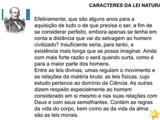 CARACTERES DA LEI NATURA
Efetivamente, que são alguns anos para a
aquisição de tudo o de que precisa o ser, a fim de
se considerar perfeito, embora apenas se tenha em
conta a distância que vai do selvagem ao homem
civilizado? Insuficiente seria, para tanto, a
existência mais longa que se possa imaginar. Ainda
com mais forte razão o será quando curta, como é
para a maior parte dos homens.
Entre as leis divinas, umas regulam o movimento e
as relações da matéria bruta: as leis físicas, cujo
estudo pertence ao domínio da Ciência. As outras
dizem respeito especialmente ao homem
considerado em si mesmo e nas suas relações com
Deus e com seus semelhantes. Contém as regras
da vida do corpo, bem como as da vida da alma:
são as leis morais.
 