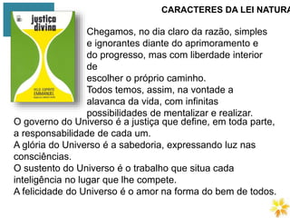 CARACTERES DA LEI NATURA
Chegamos, no dia claro da razão, simples
e ignorantes diante do aprimoramento e
do progresso, mas com liberdade interior
de
escolher o próprio caminho.
Todos temos, assim, na vontade a
alavanca da vida, com infinitas
possibilidades de mentalizar e realizar.
O governo do Universo é a justiça que define, em toda parte,
a responsabilidade de cada um.
A glória do Universo é a sabedoria, expressando luz nas
consciências.
O sustento do Universo é o trabalho que situa cada
inteligência no lugar que lhe compete.
A felicidade do Universo é o amor na forma do bem de todos.
 