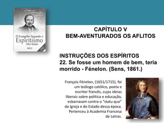 CAPÍTULO V
BEM-AVENTURADOS OS AFLITOS
INSTRUÇÕES DOS ESPÍRITOS
22. Se fosse um homem de bem, teria
morrido - Fénelon. (Sens, 1861.)
François Fénelon, (1651/1715), foi
um teólogo católico, poeta e
escritor francês, cujas ideias
liberais sobre política e educação,
esbarravam contra o “statu quo”
da Igreja e do Estado dessa época.
Pertenceu à Academia Francesa
de Letras.
 