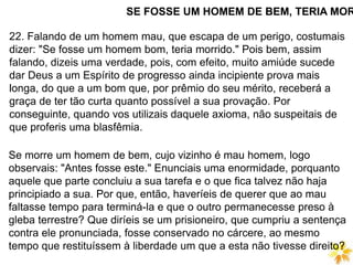 SE FOSSE UM HOMEM DE BEM, TERIA MOR
22. Falando de um homem mau, que escapa de um perigo, costumais
dizer: "Se fosse um homem bom, teria morrido." Pois bem, assim
falando, dizeis uma verdade, pois, com efeito, muito amiúde sucede
dar Deus a um Espírito de progresso ainda incipiente prova mais
longa, do que a um bom que, por prêmio do seu mérito, receberá a
graça de ter tão curta quanto possível a sua provação. Por
conseguinte, quando vos utilizais daquele axioma, não suspeitais de
que proferis uma blasfêmia.
Se morre um homem de bem, cujo vizinho é mau homem, logo
observais: "Antes fosse este." Enunciais uma enormidade, porquanto
aquele que parte concluiu a sua tarefa e o que fica talvez não haja
principiado a sua. Por que, então, haveríeis de querer que ao mau
faltasse tempo para terminá-la e que o outro permanecesse preso à
gleba terrestre? Que diríeis se um prisioneiro, que cumpriu a sentença
contra ele pronunciada, fosse conservado no cárcere, ao mesmo
tempo que restituíssem à liberdade um que a esta não tivesse direito?
 