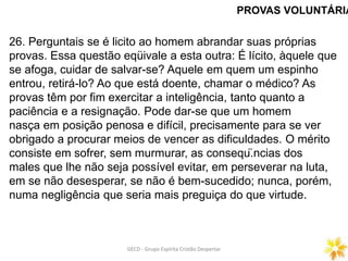 PROVAS VOLUNTÁRIA
26. Perguntais se é licito ao homem abrandar suas próprias
provas. Essa questão eqüivale a esta outra: É lícito, àquele que
se afoga, cuidar de salvar-se? Aquele em quem um espinho
entrou, retirá-lo? Ao que está doente, chamar o médico? As
provas têm por fim exercitar a inteligência, tanto quanto a
paciência e a resignação. Pode dar-se que um homem
nasça em posição penosa e difícil, precisamente para se ver
obrigado a procurar meios de vencer as dificuldades. O mérito
consiste em sofrer, sem murmurar, as conseqü.ncias dos
males que lhe não seja possível evitar, em perseverar na luta,
em se não desesperar, se não é bem-sucedido; nunca, porém,
numa negligência que seria mais preguiça do que virtude.
GECD - Grupo Espírita Cristão DespertarGECD - Grupo Espírita Cristão Despertar
 