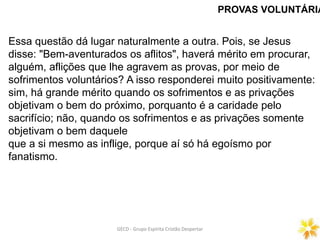 PROVAS VOLUNTÁRIA
Essa questão dá lugar naturalmente a outra. Pois, se Jesus
disse: "Bem-aventurados os aflitos", haverá mérito em procurar,
alguém, aflições que lhe agravem as provas, por meio de
sofrimentos voluntários? A isso responderei muito positivamente:
sim, há grande mérito quando os sofrimentos e as privações
objetivam o bem do próximo, porquanto é a caridade pelo
sacrifício; não, quando os sofrimentos e as privações somente
objetivam o bem daquele
que a si mesmo as inflige, porque aí só há egoísmo por
fanatismo.
GECD - Grupo Espírita Cristão DespertarGECD - Grupo Espírita Cristão Despertar
 