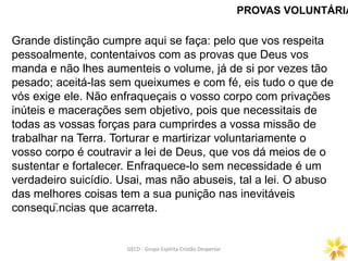 PROVAS VOLUNTÁRIA
GECD - Grupo Espírita Cristão DespertarGECD - Grupo Espírita Cristão Despertar
Grande distinção cumpre aqui se faça: pelo que vos respeita
pessoalmente, contentaivos com as provas que Deus vos
manda e não lhes aumenteis o volume, já de si por vezes tão
pesado; aceitá-las sem queixumes e com fé, eis tudo o que de
vós exige ele. Não enfraqueçais o vosso corpo com privações
inúteis e macerações sem objetivo, pois que necessitais de
todas as vossas forças para cumprirdes a vossa missão de
trabalhar na Terra. Torturar e martirizar voluntariamente o
vosso corpo é coutravir a lei de Deus, que vos dá meios de o
sustentar e fortalecer. Enfraquece-lo sem necessidade é um
verdadeiro suicídio. Usai, mas não abuseis, tal a lei. O abuso
das melhores coisas tem a sua punição nas inevitáveis
conseqü.ncias que acarreta.
 