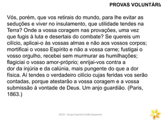 PROVAS VOLUNTÁRIA
GECD - Grupo Espírita Cristão DespertarGECD - Grupo Espírita Cristão Despertar
Vós, porém, que vos retirais do mundo, para lhe evitar as
seduções e viver no insulamento, que utilidade tendes na
Terra? Onde a vossa coragem nas provações, uma vez
que fugis à luta e desertais do combate? Se quereis um
cilício, aplicai-o às vossas almas e não aos vossos corpos;
mortificai o vosso Espírito e não a vossa carne; fustigai o
vosso orgulho, recebei sem murmurar as humilhações;
flagiciai o vosso amor-próprio; enrijai-vos contra a
dor da injúria e da calúnia, mais pungente do que a dor
física. Aí tendes o verdadeiro cilício cujas feridas vos serão
contadas, porque atestarão a vossa coragem e a vossa
submissão à vontade de Deus. Um anjo guardião. (Paris,
1863.)
 