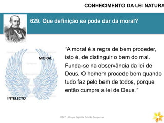 GECD - Grupo Espírita Cristão DespertarGECD - Grupo Espírita Cristão Despertar
629. Que definição se pode dar da moral?
CONHECIMENTO DA LEI NATURA
“A moral é a regra de bem proceder,
isto é, de distinguir o bem do mal.
Funda-se na observância da lei de
Deus. O homem procede bem quando
tudo faz pelo bem de todos, porque
então cumpre a lei de Deus.”
INTELECTO
MORAL
 
