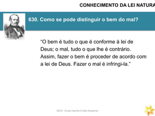 GECD - Grupo Espírita Cristão DespertarGECD - Grupo Espírita Cristão Despertar
630. Como se pode distinguir o bem do mal?
CONHECIMENTO DA LEI NATURA
“O bem é tudo o que é conforme à lei de
Deus; o mal, tudo o que lhe é contrário.
Assim, fazer o bem é proceder de acordo com
a lei de Deus. Fazer o mal é infringi-la.”
 