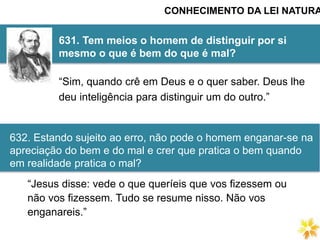 631. Tem meios o homem de distinguir por si
mesmo o que é bem do que é mal?
CONHECIMENTO DA LEI NATURA
“Sim, quando crê em Deus e o quer saber. Deus lhe
deu inteligência para distinguir um do outro.”
“Jesus disse: vede o que queríeis que vos fizessem ou
não vos fizessem. Tudo se resume nisso. Não vos
enganareis.”
632. Estando sujeito ao erro, não pode o homem enganar-se na
apreciação do bem e do mal e crer que pratica o bem quando
em realidade pratica o mal?
 