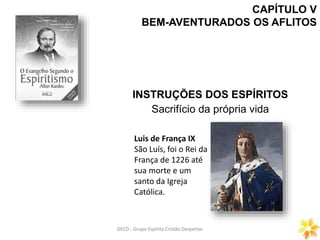 CAPÍTULO V
BEM-AVENTURADOS OS AFLITOS
INSTRUÇÕES DOS ESPÍRITOS
Sacrifício da própria vida
GECD - Grupo Espírita Cristão DespertarGECD - Grupo Espírita Cristão Despertar
Luis de França IX
São Luís, foi o Rei da
França de 1226 até
sua morte e um
santo da Igreja
Católica.
 